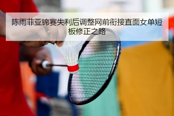 陈雨菲亚锦赛失利后调整网前衔接直面女单短板修正之路
